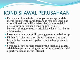 KONDISI AWAL PERUSAHAANPerusahaan home industry ini pada awalnya, sudah memproduksi roti tawar dan aneka rasa roti yang siap untuk di jual kembali ke toko-toko jajanan melalui distrrobutor perusahaan yang belum terlalu banyak, sehingga cakupan untuk ke wilayah luar belum dilaksanakan.La’sera pun telah memiliki pelanggan tetap sebelumnyaDilihat dari cita rasa yang ditawarkan memang sangat berbeda karena ini merupakan resep keluarga secara pribadiSehingga di sini perkembangan yang ingin dilakukan adalah berapa persen tingkat permintaan setelah UKM diperkenalkan di media internet
