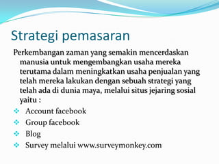 Strategi pemasaranPerkembangan zaman yang semakin mencerdaskan manusia untuk mengembangkan usaha mereka terutama dalam meningkatkan usaha penjualan yang telah mereka lakukan dengan sebuah strategi yang telah ada di dunia maya, melalui situs jejaring sosial yaitu :Account facebook
