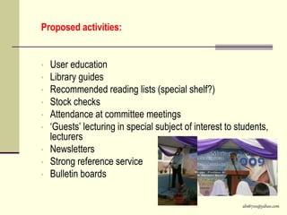 abs8700@yahoo.com
Proposed activities:
• User education
• Library guides
• Recommended reading lists (special shelf?)
• Stock checks
• Attendance at committee meetings
• ‘Guests’ lecturing in special subject of interest to students,
lecturers
• Newsletters
• Strong reference service
• Bulletin boards
 