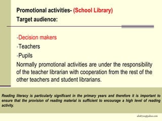 abs8700@yahoo.com
Promotional activities- (School Library)
Target audience:
Decision makers
Teachers
Pupils
Normally promotional activities are under the responsibility
of the teacher librarian with cooperation from the rest of the
other teachers and student librarians.
Reading literacy is particularly significant in the primary years and therefore it is important to
ensure that the provision of reading material is sufficient to encourage a high level of reading
activity.
 