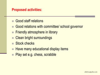 abs8700@yahoo.com
Proposed activities:
 Good staff relations
 Good relations with committee/ school governor
 Friendly atmosphere in library
 Clean bright surroundings
 Stock checks
 Have many educational display items
 Play set e.g. chess, scrabble
 