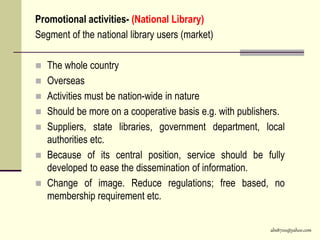 abs8700@yahoo.com
Promotional activities- (National Library)
Segment of the national library users (market)
 The whole country
 Overseas
 Activities must be nation-wide in nature
 Should be more on a cooperative basis e.g. with publishers.
 Suppliers, state libraries, government department, local
authorities etc.
 Because of its central position, service should be fully
developed to ease the dissemination of information.
 Change of image. Reduce regulations; free based, no
membership requirement etc.
 