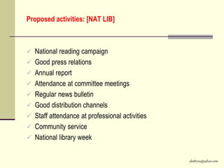 abs8700@yahoo.com
Proposed activities: [NAT LIB]
 National reading campaign
 Good press relations
 Annual report
 Attendance at committee meetings
 Regular news bulletin
 Good distribution channels
 Staff attendance at professional activities
 Community service
 National library week
 