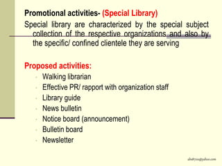 abs8700@yahoo.com
Promotional activities- (Special Library)
Special library are characterized by the special subject
collection of the respective organizations and also by
the specific/ confined clientele they are serving
Proposed activities:
• Walking librarian
• Effective PR/ rapport with organization staff
• Library guide
• News bulletin
• Notice board (announcement)
• Bulletin board
• Newsletter
 