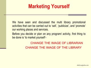 abs8700@yahoo.com
Marketing Yourself
We have seen and discussed the multi library promotional
activities that can be carried out to ‘sell’, ‘publicize’, and ‘promote’
our working places and services.
Before you decide or plan on any program/ activity, first thing to
be done is ‘to market yourself’-
CHANGE THE IMAGE OF LIBRARIAN
CHANGE THE IMAGE OF THE LIBRARY
 