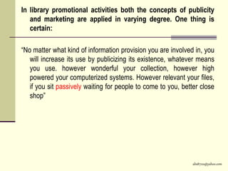 abs8700@yahoo.com
In library promotional activities both the concepts of publicity
and marketing are applied in varying degree. One thing is
certain:
“No matter what kind of information provision you are involved in, you
will increase its use by publicizing its existence, whatever means
you use. however wonderful your collection, however high
powered your computerized systems. However relevant your files,
if you sit passively waiting for people to come to you, better close
shop”
 