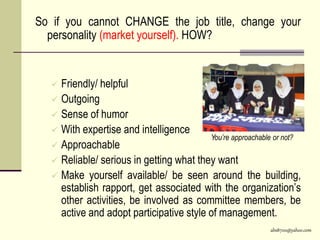 abs8700@yahoo.com
So if you cannot CHANGE the job title, change your
personality (market yourself). HOW?
 Friendly/ helpful
 Outgoing
 Sense of humor
 With expertise and intelligence
 Approachable
 Reliable/ serious in getting what they want
 Make yourself available/ be seen around the building,
establish rapport, get associated with the organization’s
other activities, be involved as committee members, be
active and adopt participative style of management.
You’re approachable or not?
 