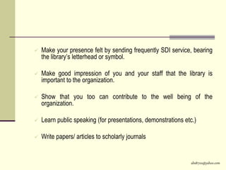 abs8700@yahoo.com
 Make your presence felt by sending frequently SDI service, bearing
the library’s letterhead or symbol.
 Make good impression of you and your staff that the library is
important to the organization.
 Show that you too can contribute to the well being of the
organization.
 Learn public speaking (for presentations, demonstrations etc.)
 Write papers/ articles to scholarly journals
 