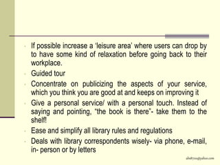 abs8700@yahoo.com
• If possible increase a ‘leisure area’ where users can drop by
to have some kind of relaxation before going back to their
workplace.
• Guided tour
• Concentrate on publicizing the aspects of your service,
which you think you are good at and keeps on improving it
• Give a personal service/ with a personal touch. Instead of
saying and pointing, “the book is there”- take them to the
shelf!
• Ease and simplify all library rules and regulations
• Deals with library correspondents wisely- via phone, e-mail,
in- person or by letters
 