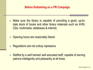 abs8700@yahoo.com
Before Embarking on a PR Campaign
 Make sure the library is capable of providing a good, up-to-
date stock of books and other library materials such as AVM,
CDs, multimedia, databases & internet.
 Opening hours are reasonably liberal
 Regulations are not unduly repressive
 Staffed by a well trained/ well educated staff, capable of serving
patrons intelligently and pleasantly at all times.
 