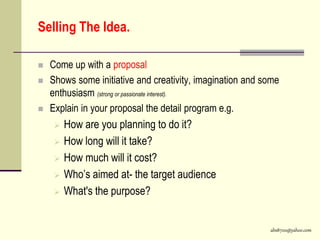 abs8700@yahoo.com
Selling The Idea.
 Come up with a proposal
 Shows some initiative and creativity, imagination and some
enthusiasm (strong or passionate interest).
 Explain in your proposal the detail program e.g.
 How are you planning to do it?
 How long will it take?
 How much will it cost?
 Who’s aimed at- the target audience
 What's the purpose?
 