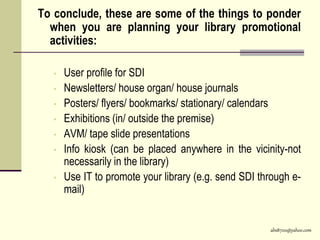 abs8700@yahoo.com
To conclude, these are some of the things to ponder
when you are planning your library promotional
activities:
• User profile for SDI
• Newsletters/ house organ/ house journals
• Posters/ flyers/ bookmarks/ stationary/ calendars
• Exhibitions (in/ outside the premise)
• AVM/ tape slide presentations
• Info kiosk (can be placed anywhere in the vicinity-not
necessarily in the library)
• Use IT to promote your library (e.g. send SDI through e-
mail)
 