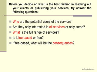 abs8700@yahoo.com
Before you decide on what is the best method in reaching out
your clients or publicizing your services, try answer the
following questions:
 Who are the potential users of the service?
 Are they only interested in all services or only some?
 What is the full range of services?
 Is it fee-based or free?
 If fee-based, what will be the consequences?
 