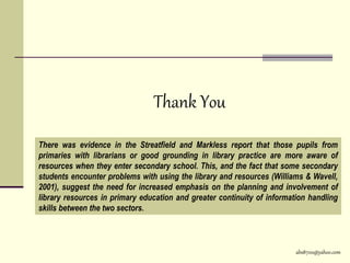 abs8700@yahoo.com
Thank You
There was evidence in the Streatfield and Markless report that those pupils from
primaries with librarians or good grounding in library practice are more aware of
resources when they enter secondary school. This, and the fact that some secondary
students encounter problems with using the library and resources (Williams & Wavell,
2001), suggest the need for increased emphasis on the planning and involvement of
library resources in primary education and greater continuity of information handling
skills between the two sectors.
 