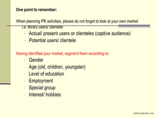 abs8700@yahoo.com
One point to remember:
When planning PR activities, please do not forget to look at your own market
i.e. library users/ clientele:
 Actual/ present users or clienteles (captive audience)
 Potential users/ clientele
Having identified your market, segment them according to:
• Gender
• Age (old, children, youngster)
• Level of education
• Employment
• Special group
• Interest/ hobbies
 