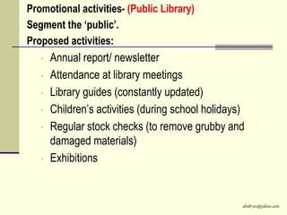 abs8700@yahoo.com
Promotional activities- (Public Library)
Segment the ‘public’.
Proposed activities:
• Annual report/ newsletter
• Attendance at library meetings
• Library guides (constantly updated)
• Children’s activities (during school holidays)
• Regular stock checks (to remove grubby and
damaged materials)
• Exhibitions
 