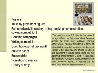 abs8700@yahoo.com
• Posters
• Talks by prominent figures
• Extended activities (story-telling, cooking demonstration,
sewing competition)
• Reading campaigns
• Writing competition
• User/ borrower of the month
• Bulletin board
• Bookmobile
• Homebound service
• Library survey
“The most consistent finding in the present
survey relates to the association between
access to books and children’s reading
achievement. Whether considered in terms of
comparisons between countries or between
schools within countries, the effects are strong
and significant. It is also worth noting that the
pattern is similar for both 9- and 14- year olds.
Size of library, number of books, and access to
other resources related to reading are all
associated with reading achievement.”
 