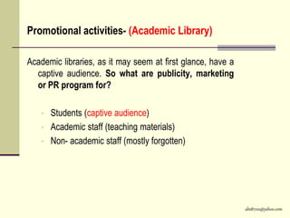 abs8700@yahoo.com
Promotional activities- (Academic Library)
Academic libraries, as it may seem at first glance, have a
captive audience. So what are publicity, marketing
or PR program for?
• Students (captive audience)
• Academic staff (teaching materials)
• Non- academic staff (mostly forgotten)
 