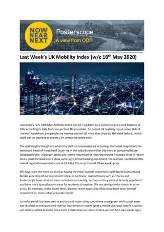 Last Week’s UK Mobility Index (w/c 18th
May 2020)
Last week’s (w/c 18th May) Mobility Index was 65.7 up from 64.7 versus the pre-Covid baseline of
100, according to data from our partner Three mobile. So overall UK mobility is just under 66% of
'normal' movement and people are moving around 1% more than they did the week before…which
itself was an increase of almost 14% versus the week prior.
The real insights though are where the shifts in movement are occurring. Our latest map shows the
continued trend of movement occurring in the suburbs more than city-centres compared to pre-
lockdown levels. However, whilst city-centre movement is hovering around its lowest level in recent
times, small increases here show some signs of normalising movement, for example, London has the
lowest regional movement score of 52.6 but this is up from 48.0 two weeks prior.
We have seen the more rural areas having the most 'normal' movement, with North Scotland and
Border areas top of our movement index. In particular, coastal towns such as Thurso and
Fraserburgh, have retained more movement normality, perhaps as they are less densely populated
and have more space/beauty areas for residents to explore. We are seeing similar results in other
areas, for example, in the South West, greener resort towns like Ilfracombe have seen 'normal'
movement vs. more urban areas like Exeter.
A similar trend has been seen in and around major cities too, where more green and coastal areas
has resulted in increased and 'normal' movement in recent weeks. Whilst Liverpool centre has only
just slowly started to move more from its May low (currently at 58.4 up from 56.5 two weeks ago),
 