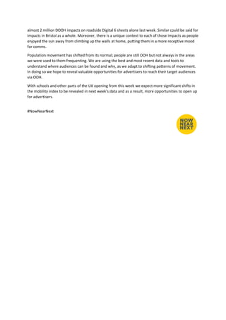 almost 2 million DOOH impacts on roadside Digital 6 sheets alone last week. Similar could be said for
impacts in Bristol as a whole. Moreover, there is a unique context to each of those impacts as people
enjoyed the sun away from climbing up the walls at home, putting them in a more receptive mood
for comms.
Population movement has shifted from its normal; people are still OOH but not always in the areas
we were used to them frequenting. We are using the best and most recent data and tools to
understand where audiences can be found and why, as we adapt to shifting patterns of movement.
In doing so we hope to reveal valuable opportunities for advertisers to reach their target audiences
via OOH.
With schools and other parts of the UK opening from this week we expect more significant shifts in
the mobility index to be revealed in next week's data and as a result, more opportunities to open up
for advertisers.
#NowNearNext
 