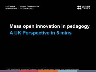 EDUCATION                Beyond Frontiers – AAU
INTELLIGENCE             25 February 2013




     Mass open innovation in pedagogy
     A UK Perspective in 5 mins




© 2011 British Council. All rights reserved. This document may not be amended, copied or distributed without express written permission
 