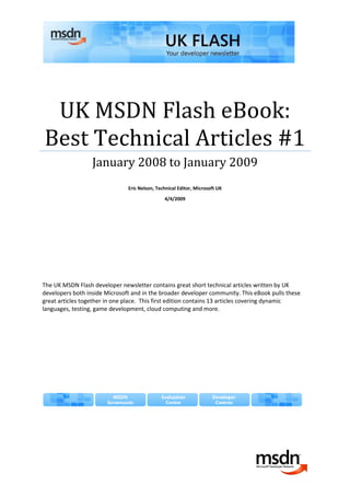 UK MSDN Flash eBook:
Best Technical Articles #1
                  January 2008 to January 2009
                               Eric Nelson, Technical Editor, Microsoft UK

                                               4/4/2009




The UK MSDN Flash developer newsletter contains great short technical articles written by UK
developers both inside Microsoft and in the broader developer community. This eBook pulls these
great articles together in one place. This first edition contains 13 articles covering dynamic
languages, testing, game development, cloud computing and more.
 