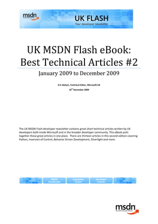 UK MSDN Flash eBook:
Best Technical Articles #2
                January 2009 to December 2009
                                 Eric Nelson, Technical Editor, Microsoft UK
                                            16th December 2009




The UK MSDN Flash developer newsletter contains great short technical articles written by UK
developers both inside Microsoft and in the broader developer community. This eBook pulls
together these great articles in one place. There are thirteen articles in this second edition covering
Python, Inversion of Control, Behavior Driven Development, Silverlight and more.
 