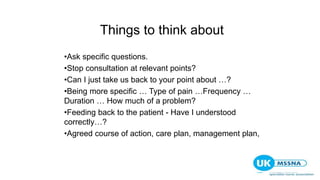 Things to think about
•Ask specific questions.
•Stop consultation at relevant points?
•Can I just take us back to your point about …?
•Being more specific … Type of pain …Frequency …
Duration … How much of a problem?
•Feeding back to the patient - Have I understood
correctly…?
•Agreed course of action, care plan, management plan,
 