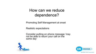 How can we reduce
dependence?
Promoting Self Management at onset
Realistic expectations
Consider putting on phone message ‘may
not be able to return your call on the
same day’
 
