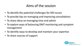 Aims of the session
• To identify the potential challenges for MS nurses
• To provide tips on managing and improving consultations
• To share ideas on managing time and admin
• To explore ways of balancing DMT monitoring and symptom
management
• To identify ways to develop and maintain your expertise
• To share sources of support
 