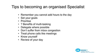 Tips to becoming an organised Specialist
• Remember you cannot add hours to the day
• Set your goals
• Prioritise
• ? Benefits of multi-tasking
• Delegate where possible
• Don’t suffer from inbox congestion
• Treat phone calls like meetings
• Know yourself
• Review of your day
 