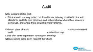 Audit
NHS England states that:
• Clinical audit is a way to find out if healthcare is being provided in line with
standards and lets care providers and patients know where their service is
doing well, and where there could be improvements.
Different types of audit: - standards-based
audit - patient surveys
Liaise with audit department for support and help
Utilise existing tools, don’t reinvent the wheel
 