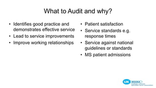 What to Audit and why?
• Identifies good practice and
demonstrates effective service
• Lead to service improvements
• Improve working relationships
• Patient satisfaction
• Service standards e.g.
response times
• Service against national
guidelines or standards
• MS patient admissions
 