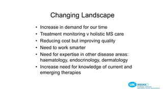 Changing Landscape
• Increase in demand for our time
• Treatment monitoring v holistic MS care
• Reducing cost but improving quality
• Need to work smarter
• Need for expertise in other disease areas:
haematology, endocrinology, dermatology
• Increase need for knowledge of current and
emerging therapies
 