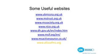 Some Useful websites
www.ukmssna.org.uk
www.mstrust.org.uk
www.mssociety.org.uk
www.nice.org.uk
www.dh.gov.uk/en/index.htm
www.msif.org/en/
www.msactivesource.co.uk/
www.atlasofms.org
 