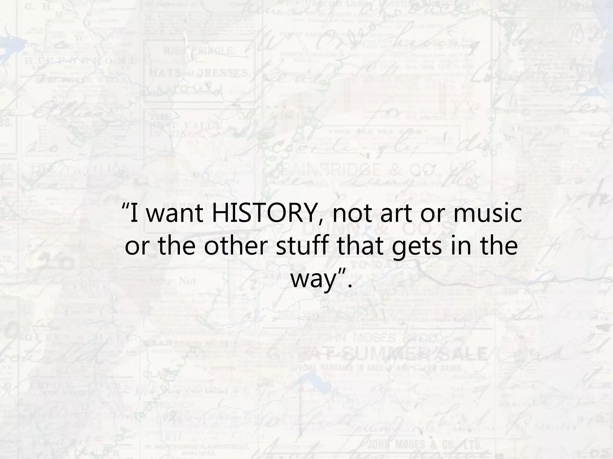 “I want HISTORY, not art or music
or the other stuff that gets in the
way”.
 