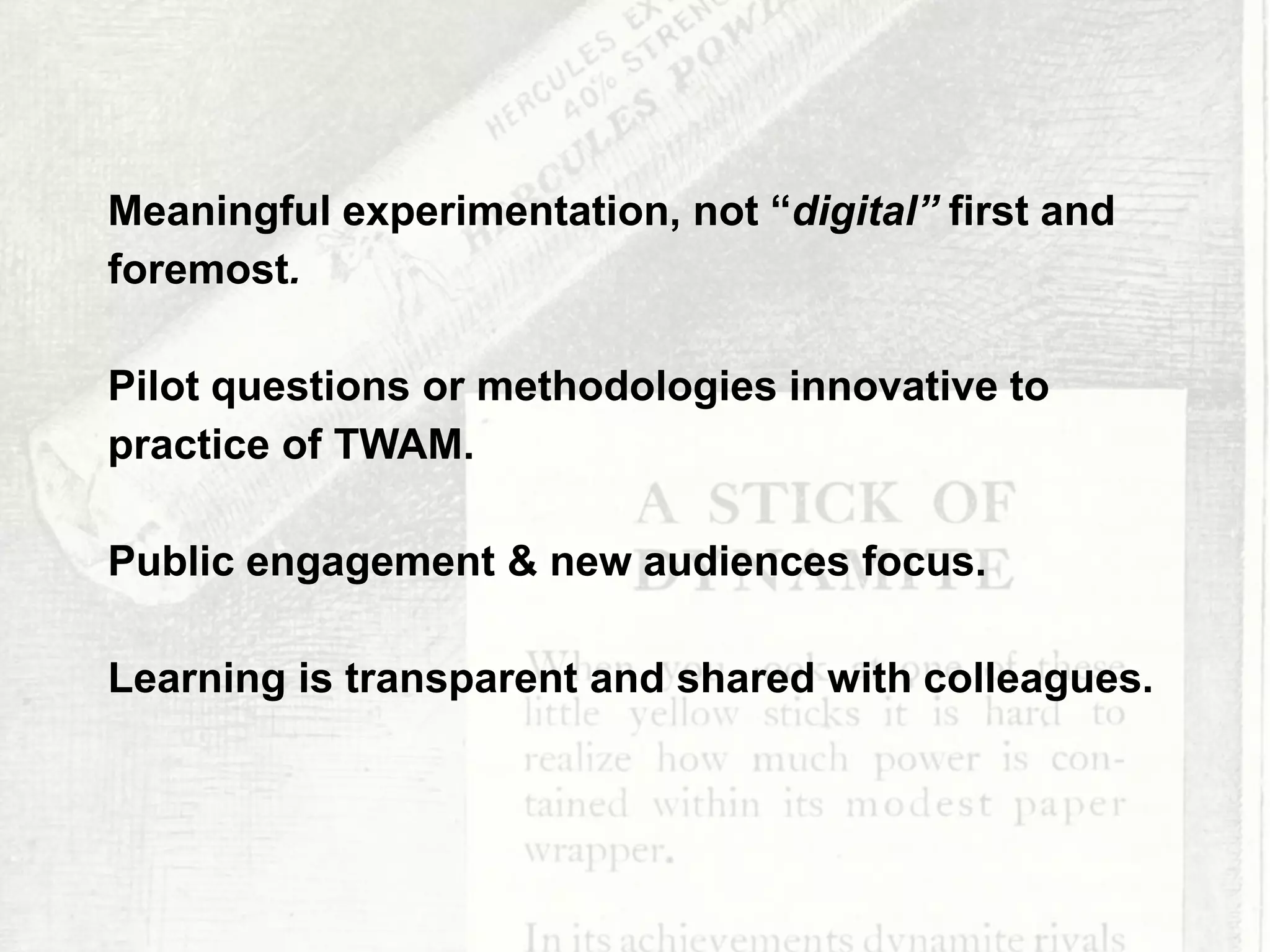 All of these projects are cross-departmental
Creating a synergy between like-minded
people who see the benefit of sharing, not
work make
TNT
Meaningful experimentation, not “digital” first and
foremost.
Pilot questions or methodologies innovative to
practice of TWAM.
Public engagement & new audiences focus.
Learning is transparent and shared with colleagues.
 