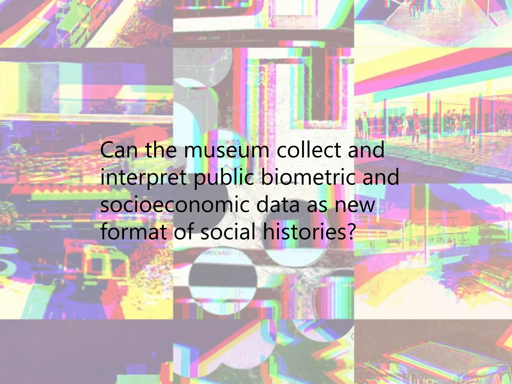 Can the museum collect and
interpret public biometric and
socioeconomic data as new
format of social histories?
 
