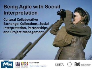 Being Agile with Social
Interpretation
Cultural Collaborative
Exchange: Collections, Social
Interpretation, Partnerships
and Project Management




                                Image: IWM Malindine E G (Lt) Cat no. TR 455
 