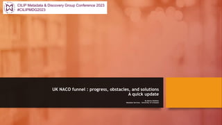 UK NACO funnel : progress, obstacles, and solutions
A quick update
By Martin Kelleher
Metadata Services. University of Liverpool
CILIP Metadata & Discovery Group Conference 2023
#CILIPMDG2023
 