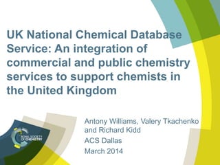 UK National Chemical Database
Service: An integration of
commercial and public chemistry
services to support chemists in
the United Kingdom
Antony Williams, Valery Tkachenko
and Richard Kidd
ACS Dallas
March 2014
 