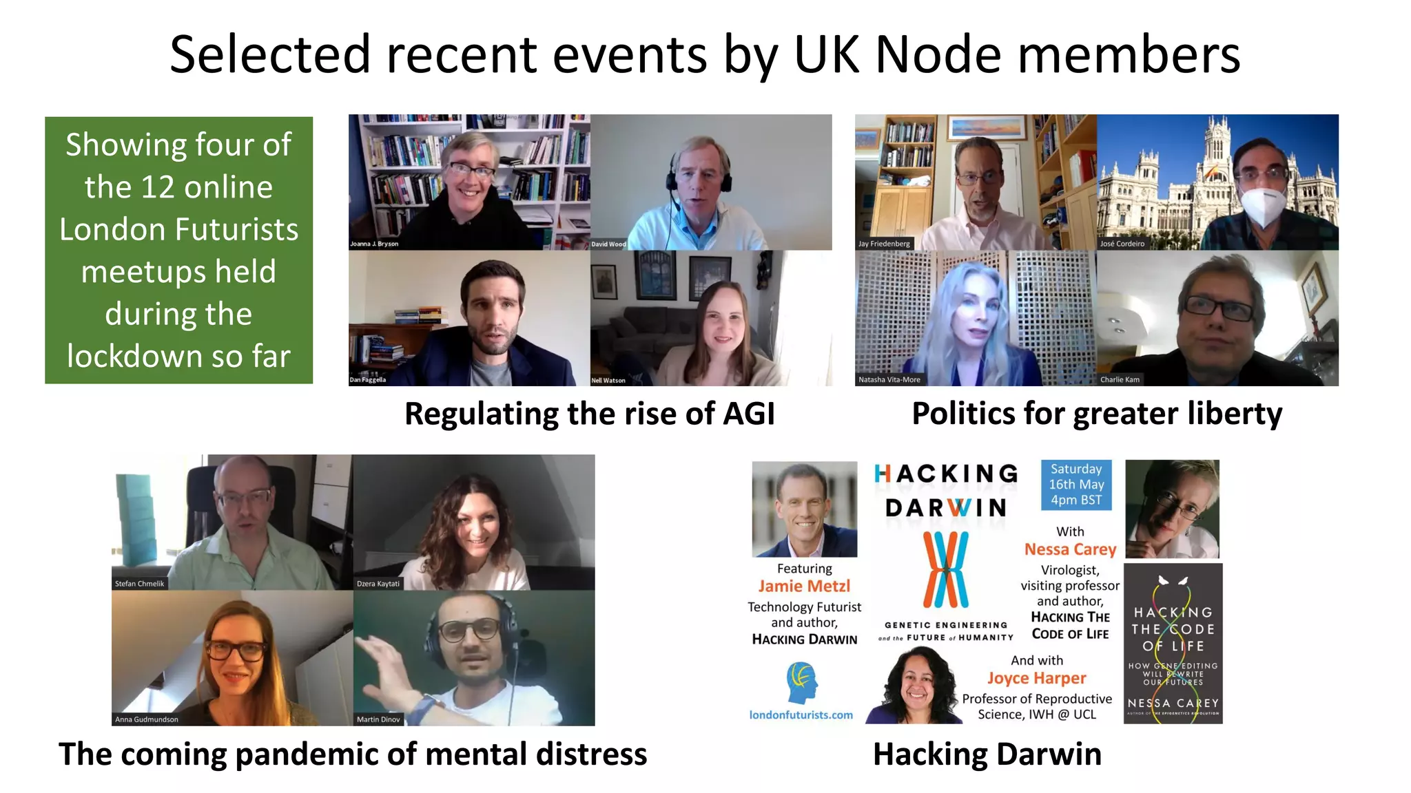 Selected recent events by UK Node members
Politics for greater libertyRegulating the rise of AGI
The coming pandemic of mental distress Hacking Darwin
Showing four of
the 12 online
London Futurists
meetups held
during the
lockdown so far
 