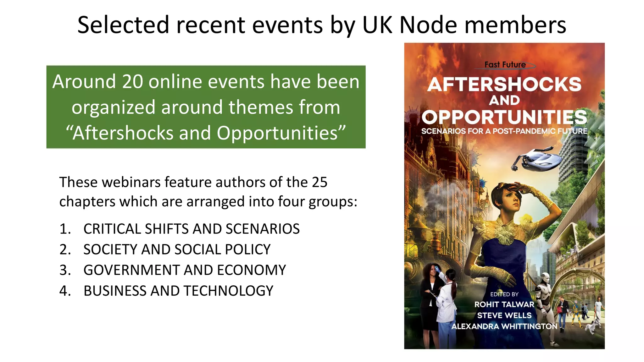 Selected recent events by UK Node members
Around 20 online events have been
organized around themes from
“Aftershocks and Opportunities”
These webinars feature authors of the 25
chapters which are arranged into four groups:
1. CRITICAL SHIFTS AND SCENARIOS
2. SOCIETY AND SOCIAL POLICY
3. GOVERNMENT AND ECONOMY
4. BUSINESS AND TECHNOLOGY
 