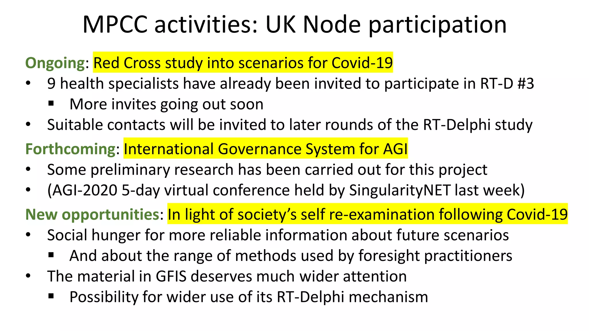 MPCC activities: UK Node participation
Ongoing: Red Cross study into scenarios for Covid-19
• 9 health specialists have already been invited to participate in RT-D #3
▪ More invites going out soon
• Suitable contacts will be invited to later rounds of the RT-Delphi study
Forthcoming: International Governance System for AGI
• Some preliminary research has been carried out for this project
• (AGI-2020 5-day virtual conference held by SingularityNET last week)
New opportunities: In light of society’s self re-examination following Covid-19
• Social hunger for more reliable information about future scenarios
▪ And about the range of methods used by foresight practitioners
• The material in GFIS deserves much wider attention
▪ Possibility for wider use of its RT-Delphi mechanism
 