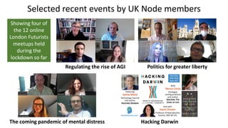 Selected recent events by UK Node members
Politics for greater libertyRegulating the rise of AGI
The coming pandemic of mental distress Hacking Darwin
Showing four of
the 12 online
London Futurists
meetups held
during the
lockdown so far
 