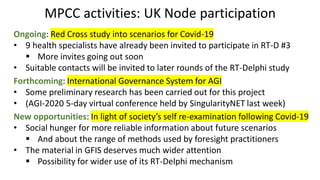 MPCC activities: UK Node participation
Ongoing: Red Cross study into scenarios for Covid-19
• 9 health specialists have already been invited to participate in RT-D #3
▪ More invites going out soon
• Suitable contacts will be invited to later rounds of the RT-Delphi study
Forthcoming: International Governance System for AGI
• Some preliminary research has been carried out for this project
• (AGI-2020 5-day virtual conference held by SingularityNET last week)
New opportunities: In light of society’s self re-examination following Covid-19
• Social hunger for more reliable information about future scenarios
▪ And about the range of methods used by foresight practitioners
• The material in GFIS deserves much wider attention
▪ Possibility for wider use of its RT-Delphi mechanism
 