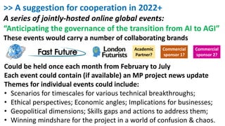 >> A suggestion for cooperation in 2022+
A series of jointly-hosted online global events:
“Anticipating the governance of the transition from AI to AGI”
These events would carry a number of collaborating brands
Academic
Partner?
Commercial
sponsor 1?
Commercial
sponsor 2?
Could be held once each month from February to July
Each event could contain (if available) an MP project news update
Themes for individual events could include:
• Scenarios for timescales for various technical breakthroughs;
• Ethical perspectives; Economic angles; Implications for businesses;
• Geopolitical dimensions; Skills gaps and actions to address them;
• Winning mindshare for the project in a world of confusion & chaos.
 