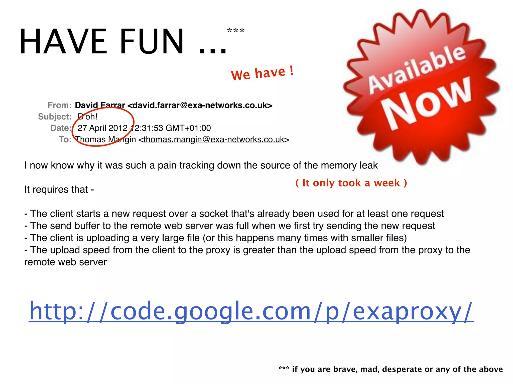 HAVE FUN ...***
*** if you are brave, mad, desperate or any of the above
! From: !David Farrar <david.farrar@exa-networks.co.uk>
! Subject: !D'oh!
! Date: !27 April 2012 12:31:53 GMT+01:00
! To: !Thomas Mangin <thomas.mangin@exa-networks.co.uk>
I now know why it was such a pain tracking down the source of the memory leak
It requires that -
- The client starts a new request over a socket that's already been used for at least one request
- The send buffer to the remote web server was full when we ﬁrst try sending the new request
- The client is uploading a very large ﬁle (or this happens many times with smaller ﬁles)
- The upload speed from the client to the proxy is greater than the upload speed from the proxy to the
remote web server
http://code.google.com/p/exaproxy/
We have !
( It only took a week )
 