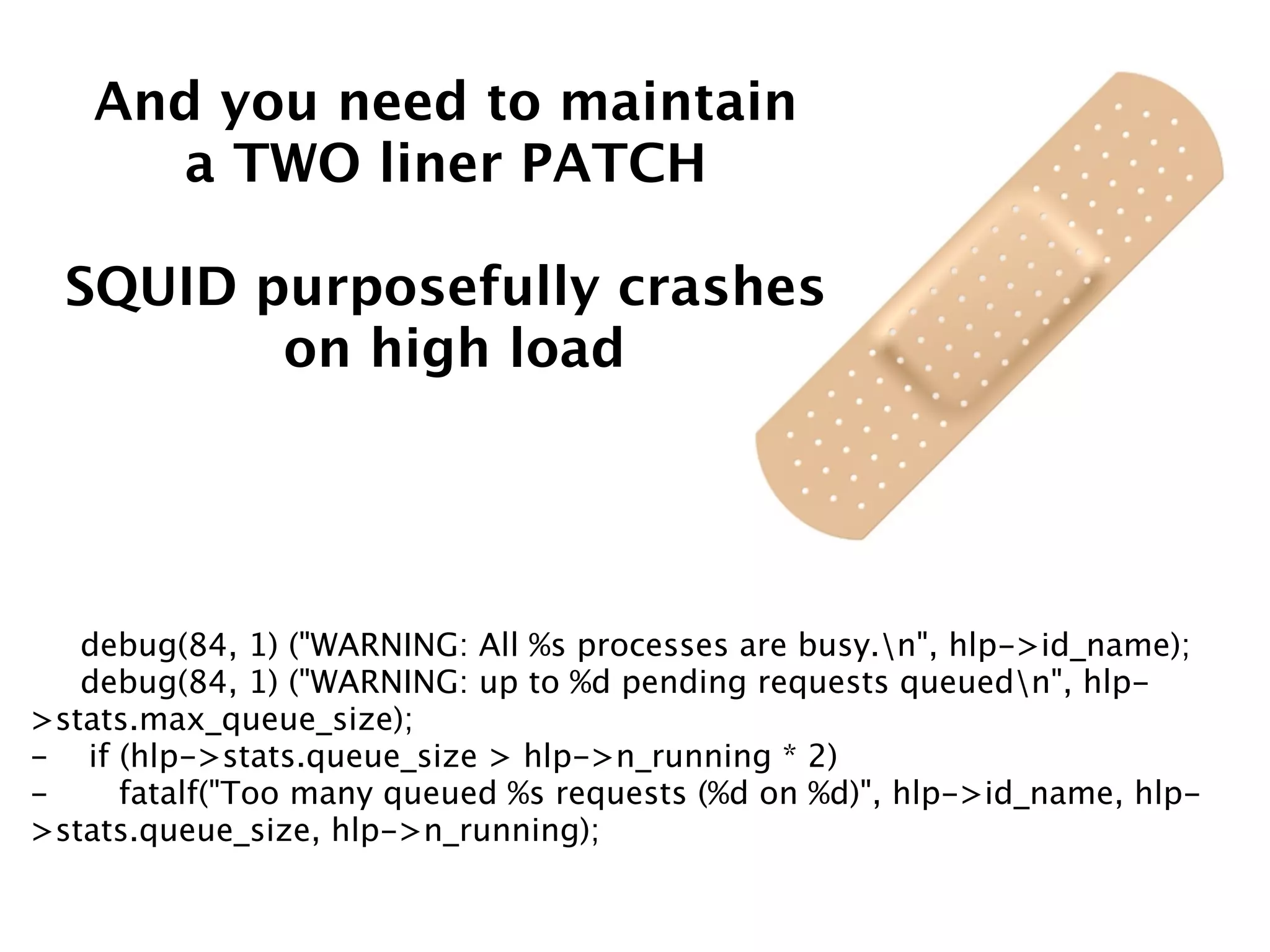 And you need to maintain
a TWO liner PATCH
SQUID purposefully crashes
on high load
debug(84, 1) ("WARNING: All %s processes are busy.n", hlp->id_name);
debug(84, 1) ("WARNING: up to %d pending requests queuedn", hlp-
>stats.max_queue_size);
- if (hlp->stats.queue_size > hlp->n_running * 2)
- fatalf("Too many queued %s requests (%d on %d)", hlp->id_name, hlp-
>stats.queue_size, hlp->n_running);
 