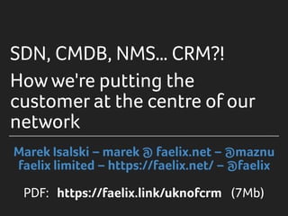SDN, CMDB, NMS… CRM?!
Howwe're putting the
customer at the centre of our
network
Marek Isalski – marek @ faelix.net – @maznu
faelix limited – https://faelix.net/ – @faelix
PDF: https://faelix.link/uknofcrm (7Mb)
 